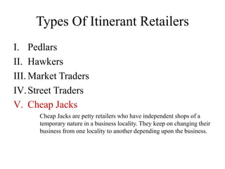 Types Of Itinerant Retailers
I. Pedlars
II. Hawkers
III. Market Traders
IV.Street Traders
V. Cheap Jacks
Cheap Jacks are petty retailers who have independent shops of a
temporary nature in a business locality. They keep on changing their
business from one locality to another depending upon the business.
 