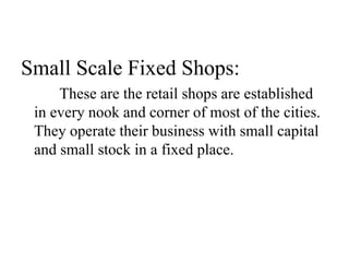 Small Scale Fixed Shops:
These are the retail shops are established
in every nook and corner of most of the cities.
They operate their business with small capital
and small stock in a fixed place.
 