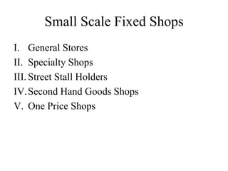 Small Scale Fixed Shops
I. General Stores
II. Specialty Shops
III. Street Stall Holders
IV.Second Hand Goods Shops
V. One Price Shops
 