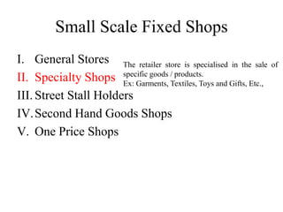 Small Scale Fixed Shops
I. General Stores
II. Specialty Shops
III. Street Stall Holders
IV.Second Hand Goods Shops
V. One Price Shops
The retailer store is specialised in the sale of
specific goods / products.
Ex: Garments, Textiles, Toys and Gifts, Etc.,
 