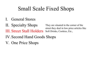 Small Scale Fixed Shops
I. General Stores
II. Specialty Shops
III. Street Stall Holders
IV.Second Hand Goods Shops
V. One Price Shops
They are situated in the corner of the
street they deal in low price articles like
Soft Drinks, Cookies, Etc.,
 