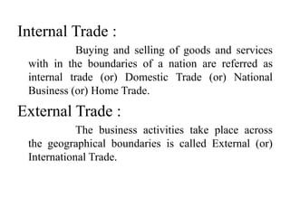 Internal Trade :
Buying and selling of goods and services
with in the boundaries of a nation are referred as
internal trade (or) Domestic Trade (or) National
Business (or) Home Trade.
External Trade :
The business activities take place across
the geographical boundaries is called External (or)
International Trade.
 