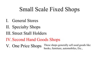 Small Scale Fixed Shops
I. General Stores
II. Specialty Shops
III. Street Stall Holders
IV.Second Hand Goods Shops
V. One Price Shops These shops generally sell used goods like
books, furniture, automobiles, Etc.,
 