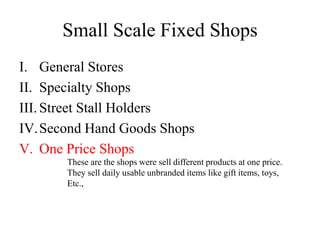 Small Scale Fixed Shops
I. General Stores
II. Specialty Shops
III. Street Stall Holders
IV.Second Hand Goods Shops
V. One Price Shops
These are the shops were sell different products at one price.
They sell daily usable unbranded items like gift items, toys,
Etc.,
 