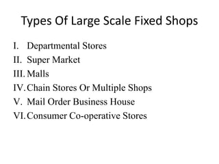 Types Of Large Scale Fixed Shops
I. Departmental Stores
II. Super Market
III. Malls
IV.Chain Stores Or Multiple Shops
V. Mail Order Business House
VI.Consumer Co-operative Stores
 