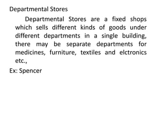 Departmental Stores
Departmental Stores are a fixed shops
which sells different kinds of goods under
different departments in a single building,
there may be separate departments for
medicines, furniture, textiles and elctronics
etc.,
Ex: Spencer
 
