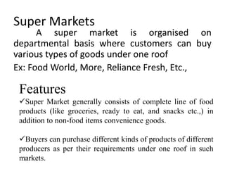 Super Markets
A super market is organised on
departmental basis where customers can buy
various types of goods under one roof
Ex: Food World, More, Reliance Fresh, Etc.,
Features
Super Market generally consists of complete line of food
products (like groceries, ready to eat, and snacks etc.,) in
addition to non-food items convenience goods.
Buyers can purchase different kinds of products of different
producers as per their requirements under one roof in such
markets.
 