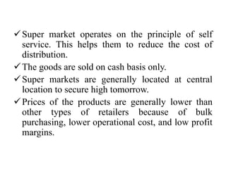 Super market operates on the principle of self
service. This helps them to reduce the cost of
distribution.
The goods are sold on cash basis only.
Super markets are generally located at central
location to secure high tomorrow.
Prices of the products are generally lower than
other types of retailers because of bulk
purchasing, lower operational cost, and low profit
margins.
 