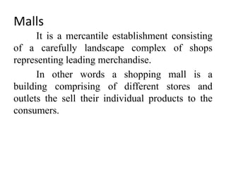 Malls
It is a mercantile establishment consisting
of a carefully landscape complex of shops
representing leading merchandise.
In other words a shopping mall is a
building comprising of different stores and
outlets the sell their individual products to the
consumers.
 