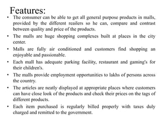 Features:
• The consumer can be able to get all general purpose products in malls,
provided by the different reailers so he can, compare and contrast
between quality and price of the products.
• The malls are huge shopping complexes built at places in the city
center.
• Malls are fully air conditioned and customers find shopping an
enjoyable and passionable.
• Each mall has adequate parking facility, restaurant and gaming's for
their children's.
• The malls provide employment opportunities to lakhs of persons across
the country.
• The articles are neatly displayed at appropriate places where customers
can have close look of the products and check their prices on the tags of
different products.
• Each item purchased is regularly billed properly with taxes duly
charged and remitted to the government.
 