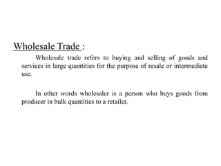 Wholesale Trade :
Wholesale trade refers to buying and selling of goods and
services in large quantities for the purpose of resale or intermediate
use.
In other words wholesaler is a person who buys goods from
producer in bulk quantities to a retailer.
 