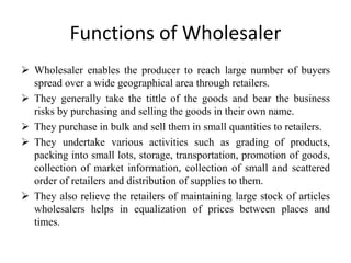 Functions of Wholesaler
 Wholesaler enables the producer to reach large number of buyers
spread over a wide geographical area through retailers.
 They generally take the tittle of the goods and bear the business
risks by purchasing and selling the goods in their own name.
 They purchase in bulk and sell them in small quantities to retailers.
 They undertake various activities such as grading of products,
packing into small lots, storage, transportation, promotion of goods,
collection of market information, collection of small and scattered
order of retailers and distribution of supplies to them.
 They also relieve the retailers of maintaining large stock of articles
wholesalers helps in equalization of prices between places and
times.
 