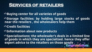 Services of retailers
Buying center for all varieties of goods
Storage facilities: by holding large stocks of goods
near the retailers , the wholesalers help them
Credit facilities
Information about new products
Specializations; the wholesaler’s deals in a limited line
of goods in which they are specialized. hence they offer
expert advice to the retailers on those goods
 