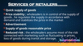 Services of retailers……..
Quick supply of goods
Price stability ; wholesalers is in control of the supply of
goods , he regulates the supply in accordance with
demand and stabilizes the price in the market
Advertisement
Supply of goods reasonable price
Reduced risk ; the wholesalers assume most of the risk
connected with marketing such as fluctuating in prices,
loss of goods during transit and storage.
 