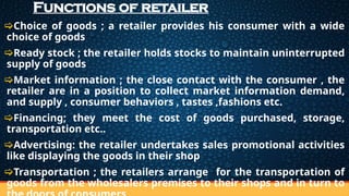 Functions of retailer
Choice of goods ; a retailer provides his consumer with a wide
choice of goods
Ready stock ; the retailer holds stocks to maintain uninterrupted
supply of goods
Market information ; the close contact with the consumer , the
retailer are in a position to collect market information demand,
and supply , consumer behaviors , tastes ,fashions etc.
Financing; they meet the cost of goods purchased, storage,
transportation etc..
Advertising: the retailer undertakes sales promotional activities
like displaying the goods in their shop
Transportation ; the retailers arrange for the transportation of
goods from the wholesalers premises to their shops and in turn to
 
