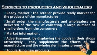 Services to producers and wholesalers
Ready market ; the retailer provide ready market for
the products of the manufactures
Small order; the manufacturers and wholesalers are
delivered of the task of collecting a large number of
small orders from the consumers
Market information ;
Advertisement; by displaying the goods in their shops
attractively , they supplement the efforts of the
manufacture and the wholesaler in sales promotion
Popularizing new products;
 