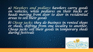 a) Hawkers and pedlars: hawkers carry goods
on vehicles, while pedlares on their backs or
heads moving from door to door in residential
areas to sell their goods
b) Cheap jacks: they do business in rented shops
or sheds, shifting from one locality to another.
Cheap jacks sell their goods in temporary sheds
during festivals
 