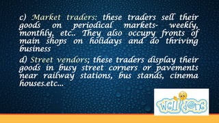 c) Market traders: these traders sell their
goods on periodical markets- weekly,
monthly, etc.. They also occupy fronts of
main shops on holidays and do thriving
business
d) Street vendors; these traders display their
goods in busy street corners or pavements
near railway stations, bus stands, cinema
houses.etc...
 