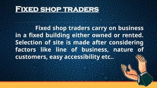 Fixed shop traders
Fixed shop traders carry on business
in a fixed building either owned or rented.
Selection of site is made after considering
factors like line of business, nature of
customers, easy accessibility etc..
 