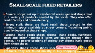 Small-scale fixed retailers
General shops: set up in residential areas, general shops deal
in a variety of products needed by the locals. They also offer
credit facility and home delivery.
Street stall: these are fixed retail shops erected in the
minimum space available at street corners. Travelling public
usually depend on these shops.
Second –hand goods shops: second –hand books, furniture,
cloth and other household items are bought through their
agents. The poorer sections of society buy second-hand goods
from these shops.
Specialty shops: these shops specialize in a single line of
products. They are found moistly in buy shopping centers in
 