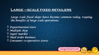 Large –scale fixed retailers
Large scale fixed shops have become common today, reaping
the benefits of large scale operations.
 Departmental store
 Multiple shop
 Super market
 Mail order business
 Consumer co-operative stores
 
