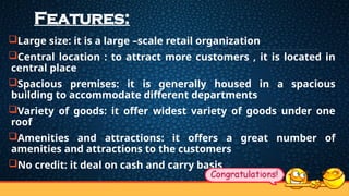Features:
Large size: it is a large –scale retail organization
Central location : to attract more customers , it is located in
central place
Spacious premises: it is generally housed in a spacious
building to accommodate different departments
Variety of goods: it offer widest variety of goods under one
roof
Amenities and attractions: it offers a great number of
amenities and attractions to the customers
No credit: it deal on cash and carry basis
 