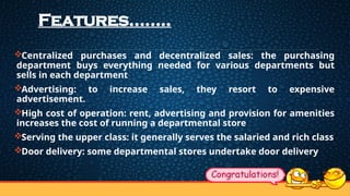 Features……..
Centralized purchases and decentralized sales: the purchasing
department buys everything needed for various departments but
sells in each department
Advertising: to increase sales, they resort to expensive
advertisement.
High cost of operation: rent, advertising and provision for amenities
increases the cost of running a departmental store
Serving the upper class: it generally serves the salaried and rich class
Door delivery: some departmental stores undertake door delivery
 