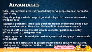 Advantages
Ideal location: being centrally placed they serve people from all parts of a
town or city
Easy shopping: a whole range of goods displayed in the same store make
shopping easy
Economic purchases: large-scale purchase from manufactures being down
the price of consumer items, and the benefit is passed to consumers
Efficient staff: a departmental store is in a better position to employ
efficient staff to run departments
Large capital: as it is usually formed as a joint stock company, it commands
large capital
Amenities and attractions to customers: free home delivery, restaurants,
reading rooms, telephone booth etc... in the store are added attraction to
the customers
 