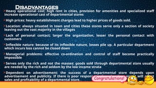 Disadvantages
Heavy operational cost; high rent in cities, provision for amenities and specialized staff
increase operational cast of departmental stores
High prices: heavy establishment charges lead to higher prices of goods sold.
Location: always situated in town and cities these stores serve only a section of society
leaving out the vast majority in the villages
Lack of personal contact; larger the organization, lesser the personal contact with
customers
Inflexible nature: because of its inflexible nature, losses pile up. A particular department
which incurs loss cannot be closed down
Managerial problems: effective co-ordination and control of staff become practically
impossible
Serves only the rich and not the masses: goods sold through departmental store usually
are needed by the rich and seldom by the low income strata
Dependent on advertisement; the success of a departmental store depends upon
advertisement and publicity. If there is poor response to the advertisement, it will affect
sales and profitability of a departmental store.
 