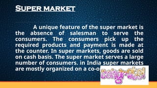 Super market
A unique feature of the super market is
the absence of salesman to serve the
consumers. The consumers pick up the
required products and payment is made at
the counter. In super markets, goods are sold
on cash basis. The super market serves a large
number of consumers. in India super markets
are mostly organized on a co-operative basis
 