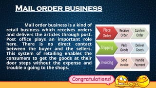 Mail order business
Mail order business is a kind of
retail business which receives orders
and delivers the articles through post.
Post office plays an important role
here. There is no direct contact
between the buyer and the sellers.
This system of retailing enables the
consumers to get the goods at their
door steps without the expense and
trouble o going to the shops.
 