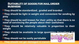 Suitability of goods for mail order
business
They should be standardized , graded and branded
They should be light in weight and convenient for sending by
posy
They should be well known for their utility so that there is no
need of convincing the people about their usefulness
They should be relatively valuable in proportion to their
weight
They should be available in large quantities throughout the
year
They should not be easily perishable
They should not get damaged in transit
 