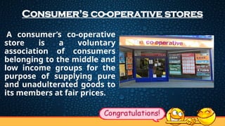 Consumer’s co-operative stores
A consumer’s co-operative
store is a voluntary
association of consumers
belonging to the middle and
low income groups for the
purpose of supplying pure
and unadulterated goods to
its members at fair prices.
 