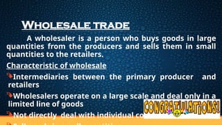 Wholesale trade
A wholesaler is a person who buys goods in large
quantities from the producers and sells them in small
quantities to the retailers.
Characteristic of wholesale
Intermediaries between the primary producer and
retailers
Wholesalers operate on a large scale and deal only in a
limited line of goods
Not directly deal with individual consumers
 
