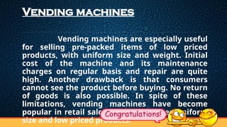 Vending machines
Vending machines are especially useful
for selling pre-packed items of low priced
products, with uniform size and weight. Initial
cost of the machine and its maintenance
charges on regular basis and repair are quite
high. Another drawback is that consumers
cannot see the product before buying. No return
of goods is also possible. In spite of these
limitations, vending machines have become
popular in retail sales of high turnover, uniform
size and low priced products.
 