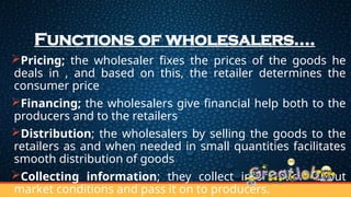 Functions of wholesalers….
Pricing; the wholesaler fixes the prices of the goods he
deals in , and based on this, the retailer determines the
consumer price
Financing; the wholesalers give financial help both to the
producers and to the retailers
Distribution; the wholesalers by selling the goods to the
retailers as and when needed in small quantities facilitates
smooth distribution of goods
Collecting information; they collect information about
market conditions and pass it on to producers.
 