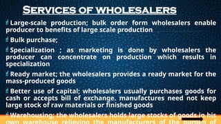 Services of wholesalers
Large-scale production; bulk order form wholesalers enable
producer to benefits of large scale production
Bulk purchase;
Specialization ; as marketing is done by wholesalers the
producer can concentrate on production which results in
specialization
Ready market; the wholesalers provides a ready market for the
mass-produced goods
Better use of capital; wholesalers usually purchases goods for
cash or accepts bill of exchange. manufactures need not keep
large stock of raw materials or finished goods
Warehousing; the wholesalers holds large stocks of goods in his
 