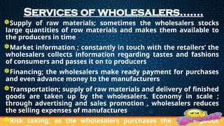 Services of wholesalers…….
Supply of raw materials; sometimes the wholesalers stocks
large quantities of row materials and makes them available to
the producers in time
Market information ; constantly in touch with the retailers’ the
wholesalers collects information regarding tastes and fashions
of consumers and passes it on to producers
Financing; the wholesalers make ready payment for purchases
and even advance money to the manufacturers
Transportation; supply of raw materials and delivery of finished
goods are taken up by the wholesalers. Economy in scale ;
through advertising and sales promotion , wholesalers reduces
the selling expenses of manufactures
Risk taking; as the wholesalers purchases the entire goods
 