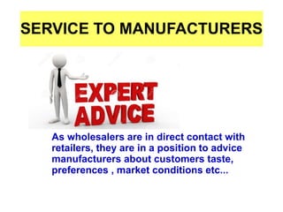 SERVICE TO MANUFACTURERS
As wholesalers are in direct contact with
retailers, they are in a position to advice
manufacturers about customers taste,
preferences , market conditions etc...
 
