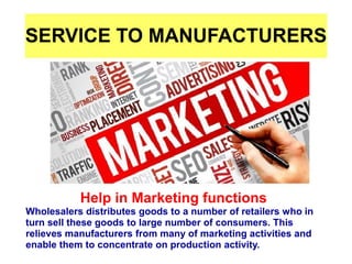 SERVICE TO MANUFACTURERS
Help in Marketing functions
Wholesalers distributes goods to a number of retailers who in
turn sell these goods to large number of consumers. This
relieves manufacturers from many of marketing activities and
enable them to concentrate on production activity.
 