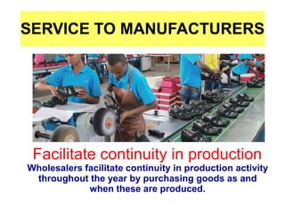 SERVICE TO MANUFACTURERS
●
Facilitate continuity in production
Wholesalers facilitate continuity in production activity
throughout the year by purchasing goods as and
when these are produced.
 