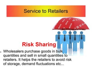 Service to Retailers
Risk Sharing
● Wholesalers purchase goods in bulk
quantities and sell in small quantities to
retailers. It helps the retailers to avoid risk
of storage, demand fluctuations etc...
 