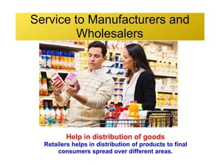 Service to Manufacturers and
Wholesalers
Help in distribution of goods
Retailers helps in distribution of products to final
consumers spread over different areas.
 