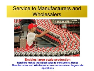 Service to Manufacturers and
Wholesalers
Enables large scale production
Retailers makes individual sales to consumers. Hence
Manufacturers and Wholesalers can concentrate on large scale
operations
 