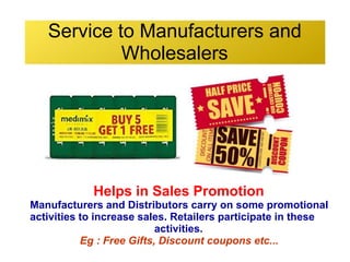 Service to Manufacturers and
Wholesalers
Helps in Sales Promotion
Manufacturers and Distributors carry on some promotional
activities to increase sales. Retailers participate in these
activities.
Eg : Free Gifts, Discount coupons etc...
 
