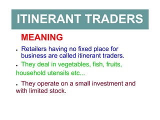 ITINERANT TRADERS
MEANING
● Retailers having no fixed place for
business are called itinerant traders.
● They deal in vegetables, fish, fruits,
household utensils etc...
● They operate on a small investment and
with limited stock.
 