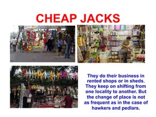 CHEAP JACKS
They do their business in
rented shops or in sheds.
They keep on shifting from
one locality to another. But
the change of place is not
as frequent as in the case of
hawkers and pedlars.
 