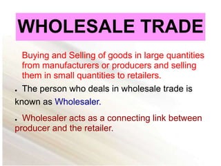WHOLESALE TRADE
Buying and Selling of goods in large quantities
from manufacturers or producers and selling
them in small quantities to retailers.
● The person who deals in wholesale trade is
known as Wholesaler.
● Wholesaler acts as a connecting link between
producer and the retailer.
 