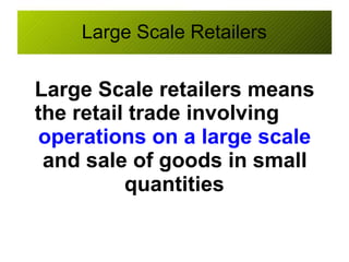 Large Scale Retailers
Large Scale retailers means
the retail trade involving
operations on a large scale
and sale of goods in small
quantities
 