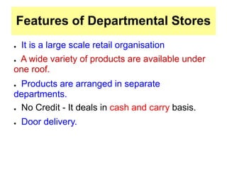Features of Departmental Stores
● It is a large scale retail organisation
● A wide variety of products are available under
one roof.
● Products are arranged in separate
departments.
● No Credit - It deals in cash and carry basis.
● Door delivery.
 